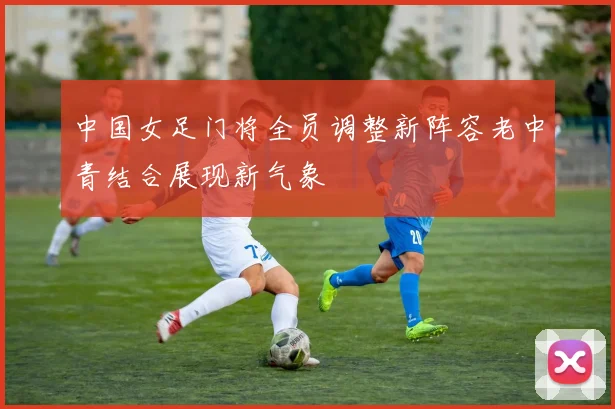 中国女足门将全员调整新阵容老中青结合展现新气象