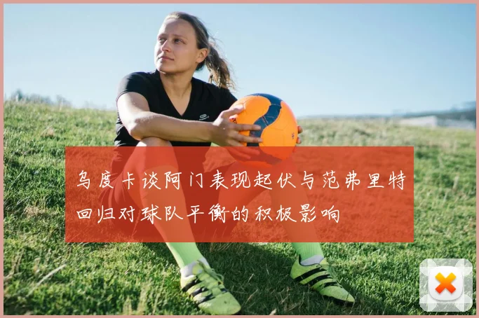 乌度卡谈阿门表现起伏与范弗里特回归对球队平衡的积极影响