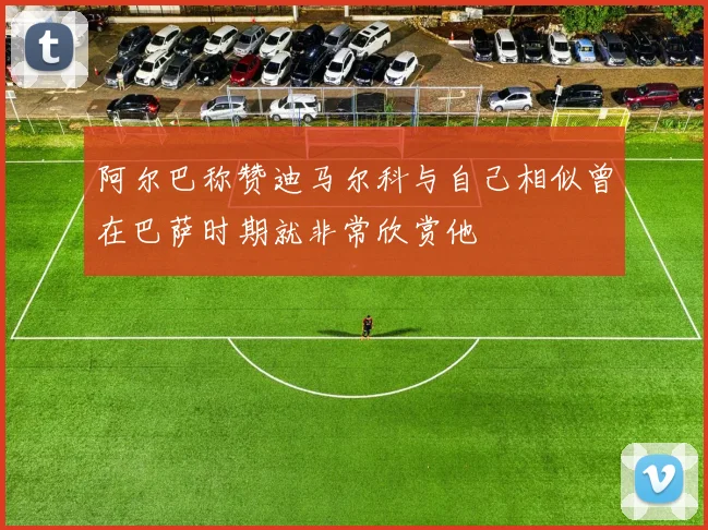 阿尔巴称赞迪马尔科与自己相似曾在巴萨时期就非常欣赏他