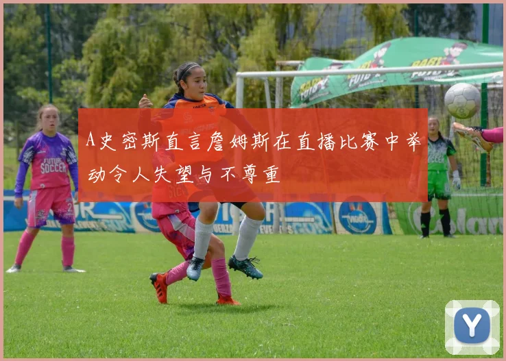 A史密斯直言詹姆斯在直播比赛中举动令人失望与不尊重