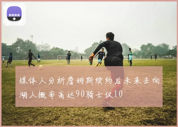 媒体人分析詹姆斯续约后未来去向湖人概率高达90骑士仅10