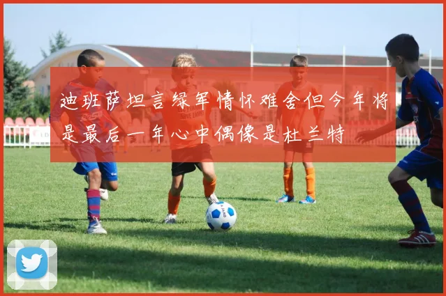 迪班萨坦言绿军情怀难舍但今年将是最后一年心中偶像是杜兰特