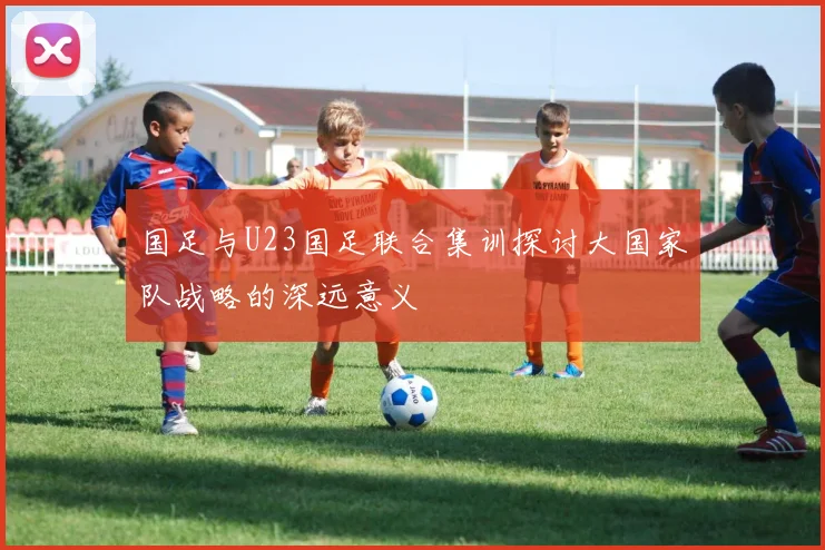 国足与U23国足联合集训探讨大国家队战略的深远意义