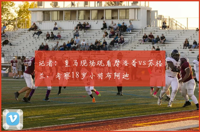 记者：皇马现场观看摩洛哥vs苏格兰，考察18岁小将布阿迪