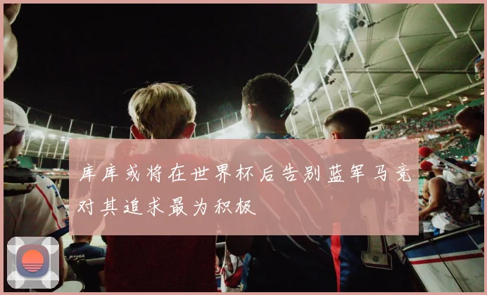 库库或将在世界杯后告别蓝军马竞对其追求最为积极