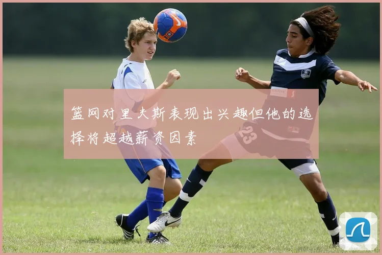 篮网对里夫斯表现出兴趣但他的选择将超越薪资因素