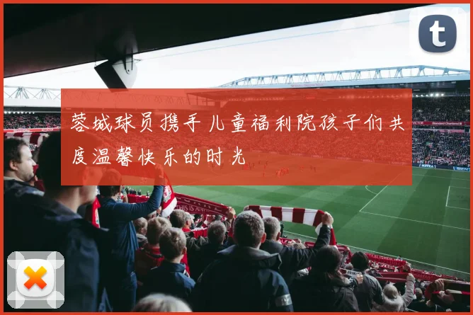 蓉城球员携手儿童福利院孩子们共度温馨快乐的时光